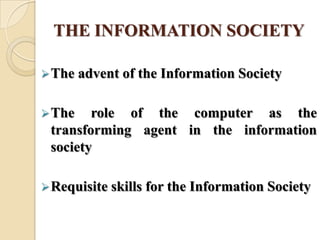 THE INFORMATION SOCIETY
The advent of the Information Society
The role of the computer as the
transforming agent in the information
society
Requisite skills for the Information Society
 