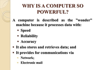 WHY IS A COMPUTER SO
POWERFUL?
A computer is described as the ‖wonder‖
machine because it processes data with:
 Speed
 Reliability
 Accuracy
 It also stores and retrieves data; and
 It provides for communications via
 Network;
 Electronic mail
 