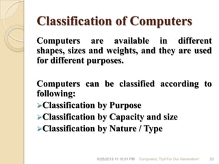 Classification of Computers
Computers are available in different
shapes, sizes and weights, and they are used
for different purposes.
Computers can be classified according to
following:
Classification by Purpose
Classification by Capacity and size
Classification by Nature / Type
6/28/2013 11:16:01 PM Computers; Tool For Our Generation! 33
 