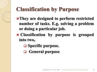 Classification by Purpose
They are designed to perform restricted
number of tasks. E.g. solving a problem
or doing a particular job.
 Classification by purpose is grouped
into two,
 Specific purpose.
 General purpose
6/28/2013 11:16:01 PM Computers; Tool For Our Generation! 34
 