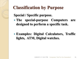 Classification by Purpose
Special / Specific purpose.
 The special-purpose Computers are
designed to perform a specific task.
 Examples: Digital Calculators, Traffic
lights, ATM, Digital watches.
6/28/2013 11:16:01 PM Computers; Tool For Our Generation! 35
 