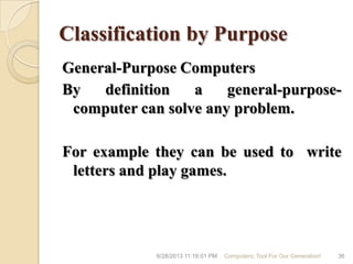 Classification by Purpose
General-Purpose Computers
By definition a general-purpose-
computer can solve any problem.
For example they can be used to write
letters and play games.
6/28/2013 11:16:01 PM Computers; Tool For Our Generation! 36
 