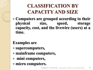CLASSIFICATION BY
CAPACITY AND SIZE
 Computers are grouped according to their
physical size, speed, storage
capacity, cost, and the livewire (users) at a
time.
Examples are
 supercomputers,
 mainframe computers,
 mini computers,
 micro computers.
6/28/2013 11:16:01 PM Computers; Tool For Our Generation! 37
 