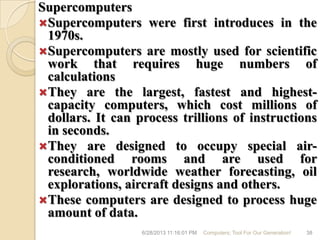 Supercomputers
Supercomputers were first introduces in the
1970s.
Supercomputers are mostly used for scientific
work that requires huge numbers of
calculations
They are the largest, fastest and highest-
capacity computers, which cost millions of
dollars. It can process trillions of instructions
in seconds.
They are designed to occupy special air-
conditioned rooms and are used for
research, worldwide weather forecasting, oil
explorations, aircraft designs and others.
These computers are designed to process huge
amount of data.
6/28/2013 11:16:01 PM Computers; Tool For Our Generation! 38
 