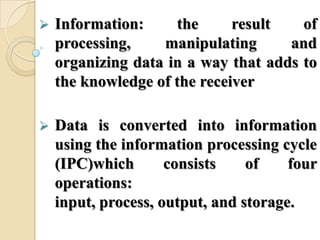  Information: the result of
processing, manipulating and
organizing data in a way that adds to
the knowledge of the receiver
 Data is converted into information
using the information processing cycle
(IPC)which consists of four
operations:
input, process, output, and storage.
 