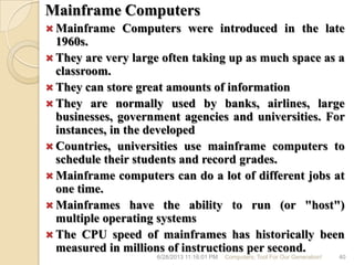 Mainframe Computers
 Mainframe Computers were introduced in the late
1960s.
 They are very large often taking up as much space as a
classroom.
 They can store great amounts of information
 They are normally used by banks, airlines, large
businesses, government agencies and universities. For
instances, in the developed
 Countries, universities use mainframe computers to
schedule their students and record grades.
 Mainframe computers can do a lot of different jobs at
one time.
 Mainframes have the ability to run (or "host")
multiple operating systems
 The CPU speed of mainframes has historically been
measured in millions of instructions per second.
6/28/2013 11:16:01 PM Computers; Tool For Our Generation! 40
 
