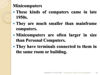 Minicomputers
 These kinds of computers came in late
1950s.
 They are much smaller than mainframe
computers.
 Minicomputers are often larger in size
than Personal Computers.
 They have terminals connected to them in
the same room or building.
6/28/2013 11:16:01 PM Computers; Tool For Our Generation! 42
 