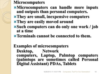 Microcomputers
Microcomputers can handle more inputs
and outputs than personal computers.
They are small, inexpensive computers
They are easily moved around
Such computers can do only one work / job
at a time
Terminals cannot be connected to them.
Examples of microcomputers
Desktop, Network
computers, Laptop, Palmtop computers
(palmtops are sometimes called Personal
Digital Assistant) PDAs, Tablets
6/28/2013 11:16:01 PM Computers; Tool For Our Generation! 43
 