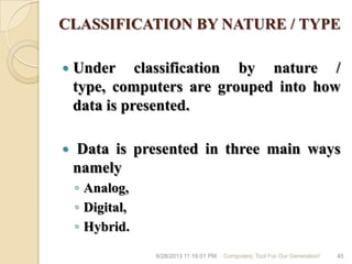 CLASSIFICATION BY NATURE / TYPE
 Under classification by nature /
type, computers are grouped into how
data is presented.
 Data is presented in three main ways
namely
◦ Analog,
◦ Digital,
◦ Hybrid.
6/28/2013 11:16:01 PM Computers; Tool For Our Generation! 45
 