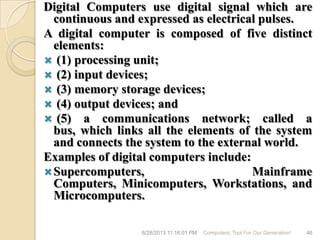 Digital Computers use digital signal which are
continuous and expressed as electrical pulses.
A digital computer is composed of five distinct
elements:
 (1) processing unit;
 (2) input devices;
 (3) memory storage devices;
 (4) output devices; and
 (5) a communications network; called a
bus, which links all the elements of the system
and connects the system to the external world.
Examples of digital computers include:
Supercomputers, Mainframe
Computers, Minicomputers, Workstations, and
Microcomputers.
6/28/2013 11:16:01 PM Computers; Tool For Our Generation! 46
 