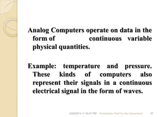 Analog Computers operate on data in the
form of continuous variable
physical quantities.
Example: temperature and pressure.
These kinds of computers also
represent their signals in a continuous
electrical signal in the form of waves.
6/28/2013 11:16:01 PM Computers; Tool For Our Generation! 47
 