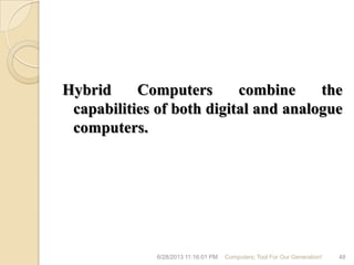 Hybrid Computers combine the
capabilities of both digital and analogue
computers.
6/28/2013 11:16:01 PM Computers; Tool For Our Generation! 48
 