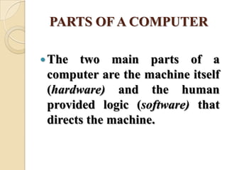 PARTS OF A COMPUTER
The two main parts of a
computer are the machine itself
(hardware) and the human
provided logic (software) that
directs the machine.
 