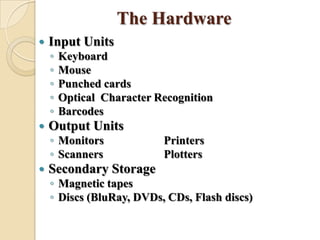 The Hardware
 Input Units
◦ Keyboard
◦ Mouse
◦ Punched cards
◦ Optical Character Recognition
◦ Barcodes
 Output Units
◦ Monitors Printers
◦ Scanners Plotters
 Secondary Storage
◦ Magnetic tapes
◦ Discs (BluRay, DVDs, CDs, Flash discs)
 