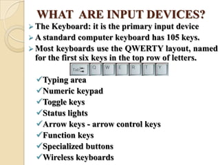 WHAT ARE INPUT DEVICES?
 The Keyboard: it is the primary input device
 A standard computer keyboard has 105 keys.
 Most keyboards use the QWERTY layout, named
for the first six keys in the top row of letters.
Typing area
Numeric keypad
Toggle keys
Status lights
Arrow keys - arrow control keys
Function keys
Specialized buttons
Wireless keyboards
 
