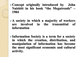 Concept originally introduced by John
Naisbitt in his book ―the Megatrends‖ –
1984
A society in which a majority of workers
are involved in the transmittal of
information
Information Society is a term for a society
in which the creation, distribution, and
manipulation of information has become
the most significant economic and cultural
activity.
 
