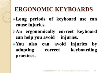 ERGONOMIC KEYBOARDS
Long periods of keyboard use can
cause injuries.
An ergonomically correct keyboard
can help you avoid injuries.
You also can avoid injuries by
adopting correct keyboarding
practices.
6/28/2013 11:16:01 PM Computers; Tool For Our Generation! 70
 