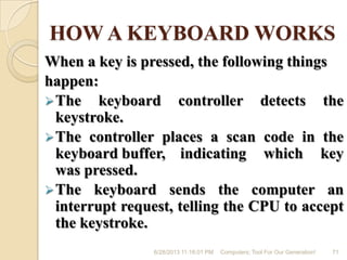 HOW A KEYBOARD WORKS
When a key is pressed, the following things
happen:
The keyboard controller detects the
keystroke.
The controller places a scan code in the
keyboard buffer, indicating which key
was pressed.
The keyboard sends the computer an
interrupt request, telling the CPU to accept
the keystroke.
6/28/2013 11:16:01 PM Computers; Tool For Our Generation! 71
 