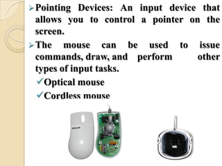 Pointing Devices: An input device that
allows you to control a pointer on the
screen.
The mouse can be used to issue
commands, draw, and perform other
types of input tasks.
Optical mouse
Cordless mouse
 