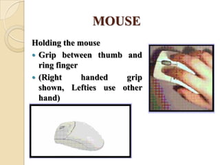 MOUSE
Holding the mouse
 Grip between thumb and
ring finger
 (Right handed grip
shown, Lefties use other
hand)
 