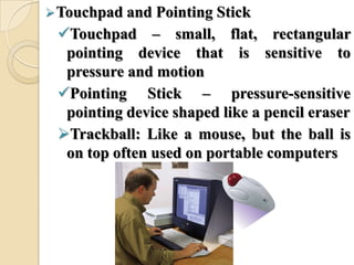 Touchpad and Pointing Stick
Touchpad – small, flat, rectangular
pointing device that is sensitive to
pressure and motion
Pointing Stick – pressure-sensitive
pointing device shaped like a pencil eraser
Trackball: Like a mouse, but the ball is
on top often used on portable computers
 