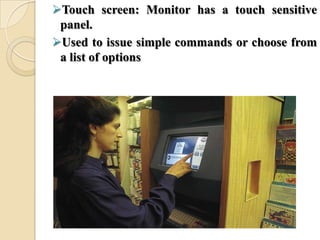 Touch screen: Monitor has a touch sensitive
panel.
Used to issue simple commands or choose from
a list of options
 