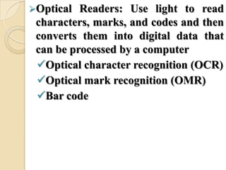 Optical Readers: Use light to read
characters, marks, and codes and then
converts them into digital data that
can be processed by a computer
Optical character recognition (OCR)
Optical mark recognition (OMR)
Bar code
 