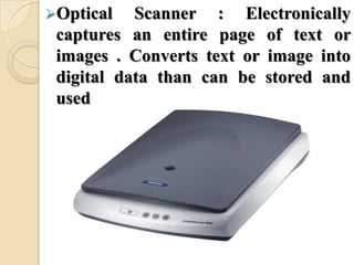 Optical Scanner : Electronically
captures an entire page of text or
images . Converts text or image into
digital data than can be stored and
used
 