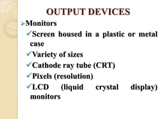 OUTPUT DEVICES
Monitors
Screen housed in a plastic or metal
case
Variety of sizes
Cathode ray tube (CRT)
Pixels (resolution)
LCD (liquid crystal display)
monitors
 
