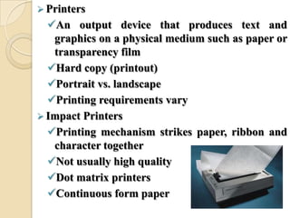  Printers
An output device that produces text and
graphics on a physical medium such as paper or
transparency film
Hard copy (printout)
Portrait vs. landscape
Printing requirements vary
 Impact Printers
Printing mechanism strikes paper, ribbon and
character together
Not usually high quality
Dot matrix printers
Continuous form paper
 