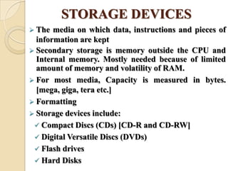 STORAGE DEVICES
 The media on which data, instructions and pieces of
information are kept
 Secondary storage is memory outside the CPU and
Internal memory. Mostly needed because of limited
amount of memory and volatility of RAM.
 For most media, Capacity is measured in bytes.
[mega, giga, tera etc.]
 Formatting
 Storage devices include:
 Compact Discs (CDs) [CD-R and CD-RW]
 Digital Versatile Discs (DVDs)
 Flash drives
 Hard Disks
 