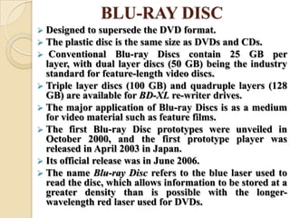 BLU-RAY DISC
 Designed to supersede the DVD format.
 The plastic disc is the same size as DVDs and CDs.
 Conventional Blu-ray Discs contain 25 GB per
layer, with dual layer discs (50 GB) being the industry
standard for feature-length video discs.
 Triple layer discs (100 GB) and quadruple layers (128
GB) are available for BD-XL re-writer drives.
 The major application of Blu-ray Discs is as a medium
for video material such as feature films.
 The first Blu-ray Disc prototypes were unveiled in
October 2000, and the first prototype player was
released in April 2003 in Japan.
 Its official release was in June 2006.
 The name Blu-ray Disc refers to the blue laser used to
read the disc, which allows information to be stored at a
greater density than is possible with the longer-
wavelength red laser used for DVDs.
 