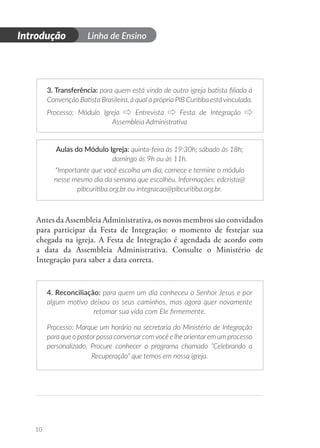 Introdução Linha de Ensino
10
3. Transferência: para quem está vindo de outra igreja batista filiada à
Convenção Batista Brasileira, à qual a própria PIB Curitiba está vinculada.
Processo: Módulo Igreja Entrevista Festa de Integração
Assembleia Administrativa
Aulas do Módulo Igreja: quinta-feira às 19:30h; sábado às 18h;
domingo às 9h ou às 11h.
*Importante que você escolha um dia, comece e termine o módulo
nesse mesmo dia da semana que escolheu. Informações: edcrista@
pibcuritiba.org.br ou integracao@pibcuritiba.org.br.
Antes da Assembleia Administrativa, os novos membros são convidados
para participar da Festa de Integração: o momento de festejar sua
chegada na igreja. A Festa de Integração é agendada de acordo com
a data da Assembleia Administrativa. Consulte o Ministério de
Integração para saber a data correta.
4. Reconciliação: para quem um dia conheceu o Senhor Jesus e por
algum motivo deixou os seus caminhos, mas agora quer novamente
retomar sua vida com Ele firmemente.
Processo: Marque um horário na secretaria do Ministério de Integração
para que o pastorpossa conversarcomvocê e lhe orientarem um processo
personalizado. Procure conhecer o programa chamado “Celebrando a
Recuperação” que temos em nossa igreja.
 