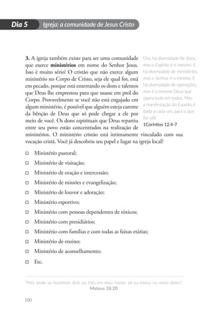 Igreja: a comunidade de Jesus Cristo
“Pois onde se reunirem dois ou três em meu nome, ali eu estou no meio deles”.
Mateus 18.20
100
D
i
a
1
Dia 5
3. A igreja também existe para ser uma comunidade
que exerce ministérios em nome do Senhor Jesus.
Isso é muito sério! O cristão que não exerce algum
ministério no Corpo de Cristo, seja ele qual for, está
em pecado, porque está enterrando os dons e talentos
que Deus lhe emprestou para que usasse em prol do
Corpo. Provavelmente se você não está engajado em
algum ministério, é possível que alguém esteja carente
da bênção de Deus que só pode chegar a ele por
meio de você. Os dons espirituais que Deus repartiu
entre seu povo estão concentrados na realização de
ministérios. O ministério cristão está intimamente vinculado com sua
vocação cristã. Você já descobriu seu papel e lugar na igreja local?
□
□ Ministério pastoral;
□
□ Ministério de visitação;
□
□ Ministério de oração e intercessão;
□
□ Ministério de missões e evangelização;
□
□ Ministério de louvor e adoração;
□
□ Ministério esportivo;
□
□ Ministério com pessoas dependentes de tóxicos;
□
□ Ministério com presidiários;
□
□ Ministério com famílias e com todas as faixas etárias;
□
□ Ministério de ensino;
□
□ Ministério de aconselhamento;
□
□ Etc.
Ora, há diversidade de dons,
mas o Espírito é o mesmo. E
há diversidade de ministérios,
mas o Senhor é o mesmo. E
há diversidade de operações,
mas é o mesmo Deus que
opera tudo em todos. Mas
a manifestação do Espírito é
dada a cada um, para o que
for útil.
1Coríntios 12.4-7
 