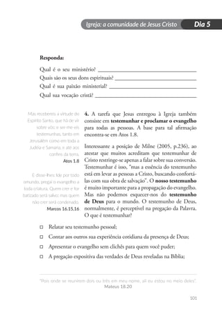 Igreja: a comunidade de Jesus Cristo
“Pois onde se reunirem dois ou três em meu nome, ali eu estou no meio deles”.
Mateus 18.20
101
Dia 5
Responda:
Qual é o seu ministério? ___________________________________
Quais são os seus dons espirituais? _____________________________
Qual é sua paixão ministerial? _______________________________
Qual sua vocação cristã? ____________________________________
4. A tarefa que Jesus entregou à Igreja também
consiste em testemunhar e proclamar o evangelho
para todas as pessoas. A base para tal afirmação
encontra-se em Atos 1.8.
Interessante a posição de Milne (2005, p.236), ao
atestar que muitos acreditam que testemunhar de
Cristo restringe-se apenas a falar sobre sua conversão.
Testemunhar é isso, “mas a essência do testemunho
está em levar as pessoas a Cristo, buscando confortá-
las com sua obra de salvação”. O nosso testemunho
é muito importante para a propagação do evangelho.
Mas não podemos esquecer-nos do testemunho
de Deus para o mundo. O testemunho de Deus,
normalmente, é perceptível na pregação da Palavra.
O que é testemunhar?
□
□ Relatar seu testemunho pessoal;
□
□ Contar aos outros sua experiência cotidiana da presença de Deus;
□
□ Apresentar o evangelho sem clichês para quem você puder;
□
□ A pregação expositiva das verdades de Deus reveladas na Bíblia;
Mas recebereis a virtude do
Espírito Santo, que há de vir
sobre vós; e ser-me-eis
testemunhas, tanto em
Jerusalém como em toda a
Judéia e Samaria, e até aos
confins da terra.
Atos 1.8
E disse-lhes: Ide por todo
omundo, pregai o evangelho a
toda criatura. Quem crer e for
batizado será salvo; mas quem
não crer será condenado.
Marcos 16.15,16
 