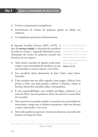 Igreja: a comunidade de Jesus Cristo
“Pois onde se reunirem dois ou três em meu nome, ali eu estou no meio deles”.
Mateus 18.20
102
D
i
a
1
Dia 5
□
□ Eventos e programações evangelísticas;
□
□ Envolvimento de cristãos em pequenos grupos na cidade, nas
empresas;
□
□ A evangelização pessoal por relacionamentos.
5. Segundo Franklin Ferreira (2007, p.979), “a
base do serviço cristão é a doutrina do sacerdócio
de todos os cristãos”. Seguindo Martinho Lutero,
reformador do século 16, podemos resumir essa
doutrina em seis tópicos:
□
□ Todo cristão é sacerdote de alguém; sendo assim,
a igreja é uma comunidade de sacerdotes, em que
uns estimulam os outros a buscar e viver Deus;
□
□ Esse sacerdócio deriva diretamente de Jesus Cristo, nosso Sumo-
Sacerdote;
□
□ Cada sacerdote tem um ofício sagrado, como pregar a Palavra, levar
pessoas a Deus, orar pelas pessoas, conhecer a doutrina, refutar as
heresias, desenvolver amizades sadias e abençoadoras;
□
□ É uma responsabilidade, mas também privilégio: podemos ir ao
trono de Deus, mas não podemos deixar de anunciar as maravilhas
de seu poder;
□
□ Não é possível ser sacerdote sozinho, é necessária uma comunidade de
intercessores, amigos que se ajudam mutuamente, onde um abençoa
e outro é abençoado, e vice-versa;
□
□ Nem todos podem ser pastores e mestres ou diáconos, mas todos têm
funções no Corpo de Cristo.
E não nos cansemos de fazer
bem, porque a seu tempo
ceifaremos, se não houvermos
desfalecido. Então, enquanto
temos tempo, façamos bem a
todos, mas principalmente aos
domésticos da fé.
Gálatas 6.9,10
 