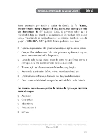 Igreja: a comunidade de Jesus Cristo
“Pois onde se reunirem dois ou três em meu nome, ali eu estou no meio deles”.
Mateus 18.20
103
Dia 5
Somo exortados por Paulo a cuidar da família da fé: “Então,
enquanto temos tempo, façamos bem a todos, mas principalmente
aos domésticos da fé” (Gálatas 6.10). E devemos saber que é
responsabilidade dos membros da igreja local se envolver com a ação
social, “minorando as desigualdades e sofrimentos também fora da
igreja” (FERREIRA, 2007, p.980). Como podemos fazer isso?
□
□ Criando organizações não governamentais para agir na esfera social;
□
□ Compartilhando bens materiais, principalmente aquilo que é urgente
para a manutenção da vida das pessoas;
□
□ Lutando pela justiça social, atuando como voz profética contra a
corrupção e a má administração política nacional;
□
□ Tendo a ação social como companheira da evangelização;
□
□ Atendendo as minorias: órfãos, viúvas, moradores de rua etc;
□
□ Diminuindo o sofrimento humano e as desigualdades sociais;
□
□ Exercendo o ministério de compaixão, solidariedade e misericórdia.
Em resumo, esses são os aspectos da missão da Igreja que merecem
maior destaque:
□
□ Adoração;
□
□ Comunhão;
□
□ Ministérios;
□
□ Proclamação; e
□
□ Serviço.
 