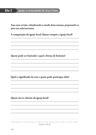 Igreja: a comunidade de Jesus Cristo
“Pois onde se reunirem dois ou três em meu nome, ali eu estou no meio deles”.
Mateus 18.20
104
D
i
a
1
Dia 5
Faça uma revisão, relembrando o estudo desta semana, preparando-se
para sua aula/encontro:
A composição da igreja local: Quem compõe a igreja local?
Quem pode ser batizado e qual a forma de batismo?
Qual o significado da ceia e quem pode participar dela?
Quem são os oficiais da igreja local?
 