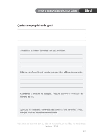 Igreja: a comunidade de Jesus Cristo
“Pois onde se reunirem dois ou três em meu nome, ali eu estou no meio deles”.
Mateus 18.20
105
Dia 5
Quais são os propósitos da igreja?
Anote suas dúvidas e converse com seu professor.
Falando com Deus. Registre aqui o que querdizera Ele neste momento:
Guardando a Palavra no coração. Procure escrever o versículo da
semana de cor.
Agora, vá até sua Bíblia e confira se está correto. Se sim, parabéns! Se não,
corrija o versículo e continue memorizando.
 