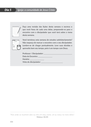Igreja: a comunidade de Jesus Cristo
“Pois onde se reunirem dois ou três em meu nome, ali eu estou no meio deles”.
Mateus 18.20
106
D
i
a
1
Dia 5
Faça uma revisão das lições desta semana e escreva o
que você fixou de cada uma delas, preparando-se para o
encontro com o discipulador que você terá sobre o tema
desta semana.
Você terminou esta semana de estudos satisfatoriamente?
Não esqueça de marcar o encontro com o seu discipulador.
Lembre-se de chegar pontualmente. Leve suas dúvidas e
aproveite bem seu tempo, pois é um tempo com Deus.
Professor / Discipulador: ______________________________
Data do Encontro: _______________
Horário: _______________
Visto do discipulador: _______________________
 
