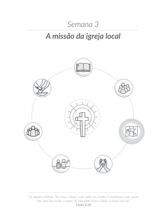 A missão da igreja local
Semana 3
“Se alguém afirmar: “Eu amo a Deus”, mas odiar seu irmão, é mentiroso, pois quem
não ama seu irmão, a quem vê, não pode amar a Deus, a quem não vê.”
1João 4.20
 