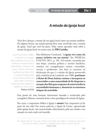 Dia: A missão da igreja local
“Se alguém afirmar: “Eu amo a Deus”, mas odiar seu irmão, é mentiroso, pois quem
não ama seu irmão, a quem vê, não pode amar a Deus, a quem não vê.”
1João 4.20
Dia 1
109
A missão da igreja local
Você deve abraçar a missão da sua igreja local como sua missão também.
De alguma forma, sua missão pessoal deve estar envolvida com a missão
da igreja local que você faz parte. Hoje vamos aprender mais sobre a
missão da igreja local, no nosso caso, da PIB Curitiba.
Para Robinson Cavalcanti, “a igreja vive como ela
pensa; inclusive em sua missão” (In: PADILLA;
COUTO; 2011, p. 30). Tal missão, resumida por
este bispo, cientista político e escritor brasileiro,
consiste em: evangelização, ensino, comunhão,
serviço e profetismo. Sua base se encontra na
declaração do que é a missão da Igreja promovida
pela conferência de Lambeth, em 1988: proclamar
o Reino de Deus; batizar, ensinar e incorporar os
convertidos a uma comunidade de fé; despertar o
coração dos fiéis para respostas de misericórdia às
necessidades humanas; e, denunciar as estruturas
iníquas da sociedade.
Esse ponto de vista bastante interessante baseado e esclarecido pelo
evangelista Mateus, tomando Jesus como paradigma da missão da Igreja.
Por certo, o imperativo bíblico à Igreja é missão! Este imperativo já faz
parte de sua vida? Em outras palavras, a Igreja de Cristo, representada
pelas igrejas locais, são caracterizadas sobremaneira pela sua missão e sua
atuação no meio onde está inserida.
Jesus foi por toda a Galiléia,
ensinando nas sinagogas
deles, pregando as boas novas
do Reino e curando todas as
enfermidades e doenças entre
o povo. Notícias sobre ele se
espalharam por toda a Síria,
e o povo lhe trouxe todos
os que estavam padecendo
vários males e tormentos:
endemoninhados, epiléticos e
paralíticos; e ele os curou.
Mateus 4.23,24
 