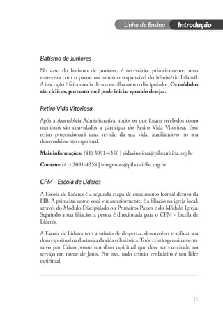 Dia 1
Linha de Ensino Introdução
11
Batismo de Juniores
No caso do batismo de juniores, é necessário, primeiramente, uma
entrevista com o pastor ou ministro responsável do Ministério Infantil.
A inscrição é feita no dia de sua escolha com o discipulador. Os módulos
são cíclicos, portanto você pode iniciar quando desejar.
Retiro Vida Vitoriosa
Após a Assembleia Administrativa, todos os que foram recebidos como
membros são convidados a participar do Retiro Vida Vitoriosa. Esse
retiro proporcionará uma revisão da sua vida, auxiliando-o no seu
desenvolvimento espiritual.
Mais informações: (41) 3091-4350 | vidavitoriosa@pibcuritiba.org.br
Contato: (41) 3091-4358 | integracao@pibcuritiba.org.br
CFM - Escola de Líderes
A Escola de Líderes é a segunda etapa de crescimento formal dentro da
PIB. A primeira, como você viu anteriormente, é a filiação na igreja local,
através do Módulo Discipulado ou Primeiros Passos e do Módulo Igreja.
Seguindo a sua filiação, a pessoa é direcionada para o CFM - Escola de
Líderes.
A Escola de Líderes tem a missão de despertar, desenvolver e aplicar seu
domespiritualnadinâmicadavidaeclesiástica.Todocristãogenuinamente
salvo por Cristo possui um dom espiritual que deve ser exercitado no
serviço em nome de Jesus. Por isso, todo cristão verdadeiro é um líder
espiritual.
 