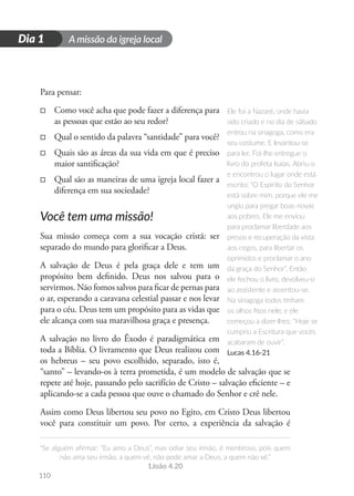 A missão da igreja local
“Se alguém afirmar: “Eu amo a Deus”, mas odiar seu irmão, é mentiroso, pois quem
não ama seu irmão, a quem vê, não pode amar a Deus, a quem não vê.”
1João 4.20
110
D
i
a
1
Dia 1
Para pensar:
□
□ Como você acha que pode fazer a diferença para
as pessoas que estão ao seu redor?
□
□ Qual o sentido da palavra “santidade” para você?
□
□ Quais são as áreas da sua vida em que é preciso
maior santificação?
□
□ Qual são as maneiras de uma igreja local fazer a
diferença em sua sociedade?
Você tem uma missão!
Sua missão começa com a sua vocação cristã: ser
separado do mundo para glorificar a Deus.
A salvação de Deus é pela graça dele e tem um
propósito bem definido. Deus nos salvou para o
servirmos. Não fomos salvos para ficar de pernas para
o ar, esperando a caravana celestial passar e nos levar
para o céu. Deus tem um propósito para as vidas que
ele alcança com sua maravilhosa graça e presença.
A salvação no livro do Êxodo é paradigmática em
toda a Bíblia. O livramento que Deus realizou com
os hebreus – seu povo escolhido, separado, isto é,
“santo” – levando-os à terra prometida, é um modelo de salvação que se
repete até hoje, passando pelo sacrifício de Cristo – salvação eficiente – e
aplicando-se a cada pessoa que ouve o chamado do Senhor e crê nele.
Assim como Deus libertou seu povo no Egito, em Cristo Deus libertou
você para constituir um povo. Por certo, a experiência da salvação é
Ele foi a Nazaré, onde havia
sido criado e no dia de sábado
entrou na sinagoga, como era
seu costume. E levantou-se
para ler. Foi-lhe entregue o
livro do profeta Isaías. Abriu-o
e encontrou o lugar onde está
escrito: “O Espírito do Senhor
está sobre mim, porque ele me
ungiu para pregar boas-novas
aos pobres. Ele me enviou
para proclamar liberdade aos
presos e recuperação da vista
aos cegos, para libertar os
oprimidos e proclamar o ano
da graça do Senhor”. Então
ele fechou o livro, devolveu-o
ao assistente e assentou-se.
Na sinagoga todos tinham
os olhos fitos nele; e ele
começou a dizer-lhes: “Hoje se
cumpriu a Escritura que vocês
acabaram de ouvir”.
Lucas 4.16-21
 