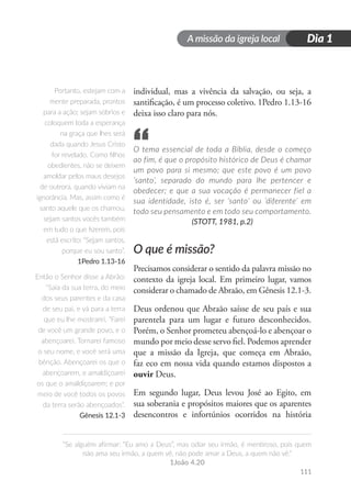 A missão da igreja local
“Se alguém afirmar: “Eu amo a Deus”, mas odiar seu irmão, é mentiroso, pois quem
não ama seu irmão, a quem vê, não pode amar a Deus, a quem não vê.”
1João 4.20
Dia 1
111
individual, mas a vivência da salvação, ou seja, a
santificação, é um processo coletivo. 1Pedro 1.13-16
deixa isso claro para nós.
O tema essencial de toda a Bíblia, desde o começo
ao fim, é que o propósito histórico de Deus é chamar
um povo para si mesmo; que este povo é um povo
‘santo’, separado do mundo para lhe pertencer e
obedecer; e que a sua vocação é permanecer fiel a
sua identidade, isto é, ser ‘santo’ ou ‘diferente’ em
todo seu pensamento e em todo seu comportamento.
(STOTT, 1981, p.2)
O que é missão?
Precisamos considerar o sentido da palavra missão no
contexto da igreja local. Em primeiro lugar, vamos
considerar o chamado de Abraão, em Gênesis 12.1-3.
Deus ordenou que Abraão saísse de seu país e sua
parentela para um lugar e futuro desconhecidos.
Porém, o Senhor prometeu abençoá-lo e abençoar o
mundo por meio desse servo fiel. Podemos aprender
que a missão da Igreja, que começa em Abraão,
faz eco em nossa vida quando estamos dispostos a
ouvir Deus.
Em segundo lugar, Deus levou José ao Egito, em
sua soberania e propósitos maiores que os aparentes
desencontros e infortúnios ocorridos na história
Portanto, estejam com a
mente preparada, prontos
para a ação; sejam sóbrios e
coloquem toda a esperança
na graça que lhes será
dada quando Jesus Cristo
for revelado. Como filhos
obedientes, não se deixem
amoldar pelos maus desejos
de outrora, quando viviam na
ignorância. Mas, assim como é
santo aquele que os chamou,
sejam santos vocês também
em tudo o que fizerem, pois
está escrito: “Sejam santos,
porque eu sou santo”.
1Pedro 1.13-16
Então o Senhor disse a Abrão:
“Saia da sua terra, do meio
dos seus parentes e da casa
de seu pai, e vá para a terra
que eu lhe mostrarei. ”Farei
de você um grande povo, e o
abençoarei. Tornarei famoso
o seu nome, e você será uma
bênção. Abençoarei os que o
abençoarem, e amaldiçoarei
os que o amaldiçoarem; e por
meio de você todos os povos
da terra serão abençoados”.
Gênesis 12.1-3
“
 