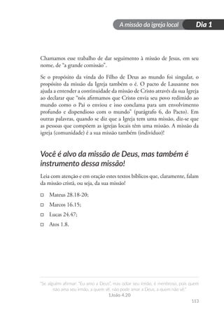 A missão da igreja local
“Se alguém afirmar: “Eu amo a Deus”, mas odiar seu irmão, é mentiroso, pois quem
não ama seu irmão, a quem vê, não pode amar a Deus, a quem não vê.”
1João 4.20
113
Dia 1
Chamamos esse trabalho de dar seguimento à missão de Jesus, em seu
nome, de “a grande comissão”.
Se o propósito da vinda do Filho de Deus ao mundo foi singular, o
propósito da missão da Igreja também o é. O pacto de Lausanne nos
ajuda a entender a continuidade da missão de Cristo através da sua Igreja
ao declarar que “nós afirmamos que Cristo envia seu povo redimido ao
mundo como o Pai o enviou e isso conclama para um envolvimento
profundo e dispendioso com o mundo” (parágrafo 6, do Pacto). Em
outras palavras, quando se diz que a Igreja tem uma missão, diz-se que
as pessoas que compõem as igrejas locais têm uma missão. A missão da
igreja (comunidade) é a sua missão também (individuo)!
Você é alvo da missão de Deus, mas também é
instrumento dessa missão!
Leia com atenção e em oração estes textos bíblicos que, claramente, falam
da missão cristã, ou seja, da sua missão!
□
□ Mateus 28.18-20;
□
□ Marcos 16.15;
□
□ Lucas 24.47;
□
□ Atos 1.8.
 