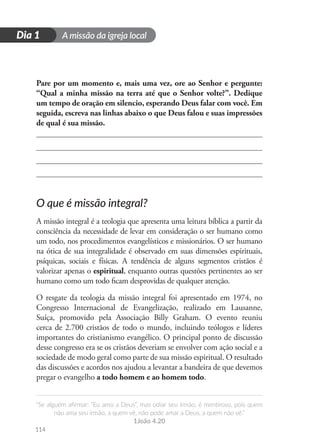 A missão da igreja local
“Se alguém afirmar: “Eu amo a Deus”, mas odiar seu irmão, é mentiroso, pois quem
não ama seu irmão, a quem vê, não pode amar a Deus, a quem não vê.”
1João 4.20
114
D
i
a
1
Dia 1
Pare por um momento e, mais uma vez, ore ao Senhor e pergunte:
“Qual a minha missão na terra até que o Senhor volte?”. Dedique
um tempo de oração em silencio, esperando Deus falar com você. Em
seguida, escreva nas linhas abaixo o que Deus falou e suas impressões
de qual é sua missão.
O que é missão integral?
A missão integral é a teologia que apresenta uma leitura bíblica a partir da
consciência da necessidade de levar em consideração o ser humano como
um todo, nos procedimentos evangelísticos e missionários. O ser humano
na ótica de sua integralidade é observado em suas dimensões espirituais,
psíquicas, sociais e físicas. A tendência de alguns segmentos cristãos é
valorizar apenas o espiritual, enquanto outras questões pertinentes ao ser
humano como um todo ficam desprovidas de qualquer atenção.
O resgate da teologia da missão integral foi apresentado em 1974, no
Congresso Internacional de Evangelização, realizado em Lausanne,
Suíça, promovido pela Associação Billy Graham. O evento reuniu
cerca de 2.700 cristãos de todo o mundo, incluindo teólogos e líderes
importantes do cristianismo evangélico. O principal ponto de discussão
desse congresso era se os cristãos deveriam se envolver com ação social e a
sociedade de modo geral como parte de sua missão espiritual. O resultado
das discussões e acordos nos ajudou a levantar a bandeira de que devemos
pregar o evangelho a todo homem e ao homem todo.
 