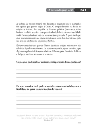 A missão da igreja local
“Se alguém afirmar: “Eu amo a Deus”, mas odiar seu irmão, é mentiroso, pois quem
não ama seu irmão, a quem vê, não pode amar a Deus, a quem não vê.”
1João 4.20
Dia 1
115
A teologia da missão integral não descarta as exigências que o evangelho
faz àqueles que querem seguir a Cristo. O arrependimento e a fé são as
exigências iniciais. Em seguida, o batismo público (estudamos sobre
batismo em lição anterior) e o aprendizado da Palavra. A responsabilidade
social é consequência da vida de um coração regenerado. A igreja local que
atua intencionalmente nas esferas sociais deve assim fazê-lo motivada pelo
seu grau de satisfação na salvação do Senhor.
É importante dizer que quando falamos de missão integral não estamos nos
referindo àquele mmovimento de extrema esquerda, quase marxista, que
alguns evangélicos infelizmente admitem. Falamos, pois, da missão de Deus
e da Igreja a todos e ao ser como um todo.
Comovocêpoderealizaramissãocristãpormeiodesuaprofissão?
De que maneira você pode se envolver com a sociedade, com a
finalidade de gerar transformações de valores?
 