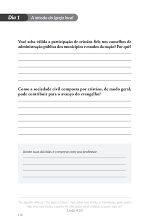 A missão da igreja local
“Se alguém afirmar: “Eu amo a Deus”, mas odiar seu irmão, é mentiroso, pois quem
não ama seu irmão, a quem vê, não pode amar a Deus, a quem não vê.”
1João 4.20
116
D
i
a
1
Dia 1
Você acha válida a participação de cristãos fiéis nos conselhos de
administração pública dos municípios e estados da nação? Por quê?
Como a sociedade civil composta por cristãos, de modo geral,
pode contribuir para o avanço do evangelho?
Anote suas dúvidas e converse com seu professor.
 