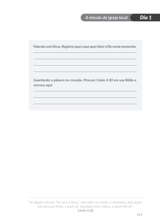 A missão da igreja local
“Se alguém afirmar: “Eu amo a Deus”, mas odiar seu irmão, é mentiroso, pois quem
não ama seu irmão, a quem vê, não pode amar a Deus, a quem não vê.”
1João 4.20
Dia 1
117
Falando com Deus. Registre aqui o que querdizera Ele neste momento:
Guardando a palavra no coração. Procure 1João 4.20 em sua Bíblia e
escreva aqui:
 